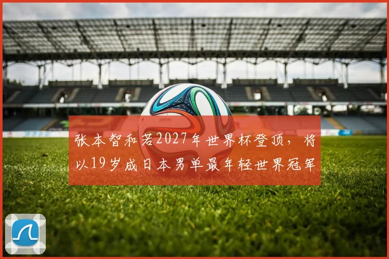 张本智和若2027年世界杯登顶，将以19岁成日本男单最年轻世界冠军？