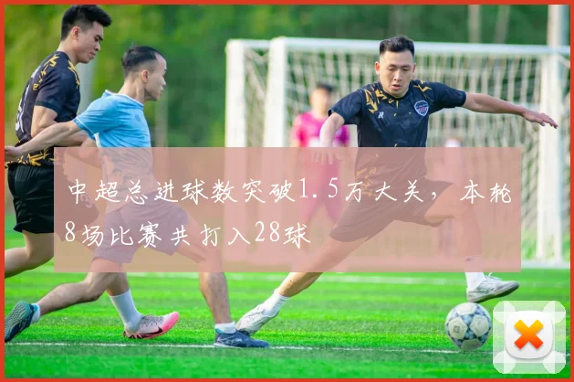 中超总进球数突破1.5万大关，本轮8场比赛共打入28球