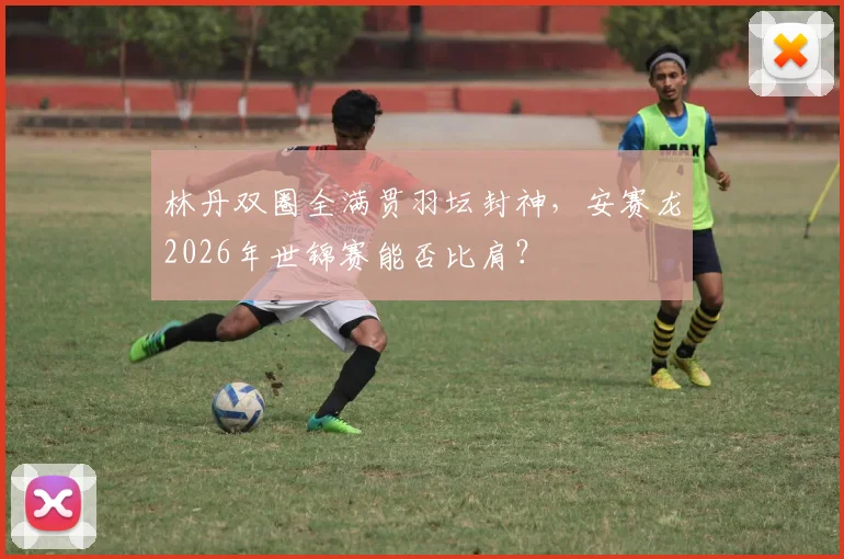 林丹双圈全满贯羽坛封神，安赛龙2026年世锦赛能否比肩？